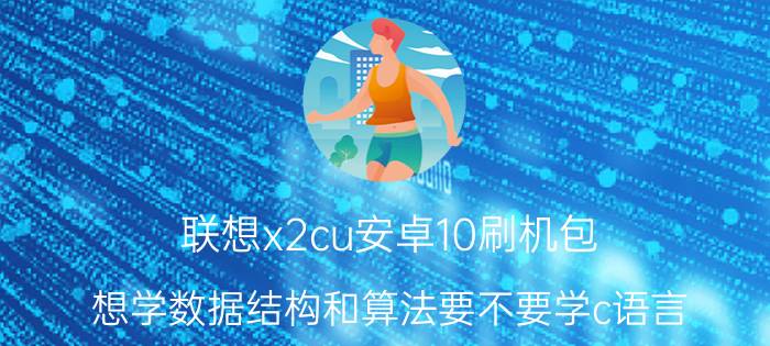 联想x2cu安卓10刷机包 想学数据结构和算法要不要学c语言？